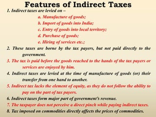 Features of Indirect Taxes
1. Indirect taxes are levied on –
a. Manufacture of goods;
b. Import of goods into India;
c. Entry of goods into local territory;
d. Purchase of goods;
e. Hiring of services etc.;
2. These taxes are borne by the tax payers, but not paid directly to the
government.
3. The tax is paid before the goods reached to the hands of the tax payers or
services are enjoyed by him.
4. Indirect taxes are levied at the time of manufacture of goods (or) their
transfer from one hand to another.
5. Indirect tax lacks the element of equity, as they do not follow the ability to
pay on the part of tax payers.
6. Indirect taxes form major part of government’s revenue.
7. The taxpayer does not perceive a direct pinch while paying indirect taxes.
8. Tax imposed on commodities directly affects the prices of commodities.
 