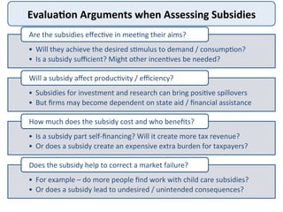 Evalua<on	
  Arguments	
  when	
  Assessing	
  Subsidies	
  
•  Will	
  they	
  achieve	
  the	
  desired	
  s>mulus	
  to	
  demand	
  /	
  consump>on?	
  
•  Is	
  a	
  subsidy	
  suﬃcient?	
  Might	
  other	
  incen>ves	
  be	
  needed?	
  
Are	
  the	
  subsidies	
  eﬀec>ve	
  in	
  mee>ng	
  their	
  aims?	
  
•  Subsidies	
  for	
  investment	
  and	
  research	
  can	
  bring	
  posi>ve	
  spillovers	
  
•  But	
  ﬁrms	
  may	
  become	
  dependent	
  on	
  state	
  aid	
  /	
  ﬁnancial	
  assistance	
  
Will	
  a	
  subsidy	
  aﬀect	
  produc>vity	
  /	
  eﬃciency?	
  
•  Is	
  a	
  subsidy	
  part	
  self-­‐ﬁnancing?	
  Will	
  it	
  create	
  more	
  tax	
  revenue?	
  
•  Or	
  does	
  a	
  subsidy	
  create	
  an	
  expensive	
  extra	
  burden	
  for	
  taxpayers?	
  
How	
  much	
  does	
  the	
  subsidy	
  cost	
  and	
  who	
  beneﬁts?	
  
•  For	
  example	
  –	
  do	
  more	
  people	
  ﬁnd	
  work	
  with	
  child	
  care	
  subsidies?	
  
•  Or	
  does	
  a	
  subsidy	
  lead	
  to	
  undesired	
  /	
  unintended	
  consequences?	
  
Does	
  the	
  subsidy	
  help	
  to	
  correct	
  a	
  market	
  failure?	
  
 