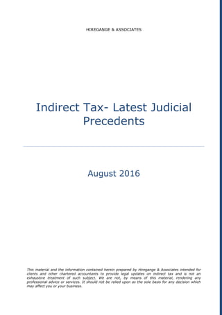 HIREGANGE & ASSOCIATES
Indirect Tax- Latest Judicial
Precedents
August 2016
This material and the information contained herein prepared by Hiregange & Associates intended for
clients and other chartered accountants to provide legal updates on indirect tax and is not an
exhaustive treatment of such subject. We are not, by means of this material, rendering any
professional advice or services. It should not be relied upon as the sole basis for any decision which
may affect you or your business.
 
