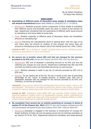 Hiregange& Associates Indirect Tax
Chartered Accountants Judicial Precedents
August 2016 2
By CA Ashish Chaudhary
CA Ranjni Rao Acharya
HIGH COURT
1. Assembling of different parts of decorative lamp shades & chandeliers does
not amount manufacture(Kapoor lamp Shade Co. 2016(337) E.L.T. 14 (P& H)
 Background: Assessee procures various components of lamp shades & chandelier
from different source and thereafter packs the same in cartons & put thereon its
logo. Department considered that the assembling of different parts would amount
to manufacture and hence liable to excise duty
 Issue: Whether assembly of different parts of decorative lamps and chandeliers
amounts to manufacturing?
 Decision:Procuring the manufactured items & packing them with the logo of its
own name does not amount to creation of new product and hence does not
amount to manufacture as per Section 2(f) of the Central Excise Act, 1944. (‘CEA’)
Linked to GST: Tax is leviable on “supply” of goods and/or service. Whether process
amounts to manufacture or not is not relevant.
2. No service tax is leviable where SEZ unit had not charged for the services
provided to its DTA unit (Larsen And Toubro Ltd 2016-TIOL-1337-Hc-Ahm-St.)
 Background: SEZ unit of assessee is providing services to its DTA unit and not
collecting any charges for such service. Department contended that SEZ and DTA
unit both are distinct entity and demanded service tax on said services.
 Issue: Whether assessee is liable to pay tax on services provided by SEZ unit to
DTA unit?
 Decision: As per Section 66 of the FA, the tax is levied at the rate of prescribed
percentage on the “value” of taxable services. In present case, SEZ unit of
respondent assessee had not charged for the services provided to its DTA unit.
Therefore, no service tax leviable.
Comment: Free services need to be distinguished from services where “value is not
ascertainable”. The former is not liable to service tax while in case of later, service tax
is levied on value as determined under Service Tax (Determination of Value) Rules.
Linked to GST: Schedule-I under Model GST Law specifies certain matters which
would be treated as “supply” even if no consideration involved. Hence, implications on
free services may need to be seen even if the transaction is between different entities
of same person registered as separate taxable persons.
3. No exemption from service tax on activity pertaining to runways in terms of
section 97 of the Finance Act, 2012 (M/S D P Jain And Company Infrastructure Pvt
Ltd Commissioner Of Central Excise And Customs 2016-TIOL-1440-HC-MUM-ST)
 Background:Assessee is engaged in the business of Construction of runways for
Airport Authority of India Ltd and not paying service tax by claiming exemption as
per Section 97 of FA, 2012. Department denied the exemption and raised demand
 