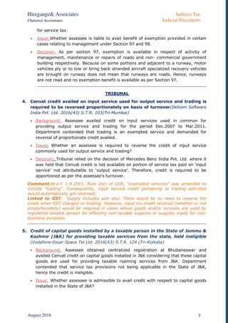 Hiregange& Associates Indirect Tax
Chartered Accountants Judicial Precedents
August 2016 3
for service tax.
 Issue:Whether assessee is liable to avail benefit of exemption provided in certain
cases relating to management under Section 97 and 98.
 Decision: As per section 97, exemption is available in respect of activity of
management, maintenance or repairs of roads and non- commercial government
building respectively. Because on some portions and adjacent to a runway, motor
vehicles ply or to tow or bring back stranded aircraft specialized recovery vehicles
are brought on runway does not mean that runways are roads. Hence, runways
are not road and no exemption benefit is available as per Section 97.
TRIBUNAL
4. Cenvat credit availed on input service used for output service and trading is
required to be reversed proportionately on basis of turnover(Delcam Software
India Pvt. Ltd. 2016(43) S.T.R. 103(Tri-Mumbai)
 Background: Assessee availed credit on input services used in common for
providing output service and trading for the period Dec.2007 to Mar.2011.
Department contended that trading is an exempted service and demanded for
reversal of proportionate credit availed.
 Issue: Whether an assessee is required to reverse the credit of input service
commonly used for output service and trading?
 Decision: Tribunal relied on the decision of Mercedes Benz India Pvt. Ltd. where it
was held that Cenvat credit is not available on portion of service tax paid on ‘input
service’ not attributable to ‘output service’. Therefore, credit is required to be
apportioned as per the assessee’s turnover.
Comment:W.e.f. 1.4.2011, Rule 2(e) of CCR, “exempted services” was amended to
include “trading”. Consequently, input service credit pertaining to trading activities
would automatically get reversed.
Linked to GST: Supply includes sale also. There would be no need to reverse the
credit when GST charged on trading. However, input tax credit reversal (whether or not
proportionately) would be required in cases where goods and/or services are used by
registered taxable person for effecting non-taxable supplies or supplies made for non-
business purposes.
5. Credit of capital goods installed by a taxable person in the State of Jammu &
Kashmir (J&K) for providing taxable services from the state, held ineligible
(Vodafone Essar Space Tel Ltd. 2016(43) S.T.R. 124 (Tri-Kolkata)
 Background: Assessee obtained centralized registration at Bhubaneswar and
availed Cenvat credit on capital goods installed in J&K considering that these capital
goods are used for providing taxable roaming services from J&K. Department
contended that service tax provisions not being applicable in the State of J&K,
hence the credit is ineligible.
 Issue: Whether assessee is admissible to avail credit with respect to capital goods
installed in the State of J&K?
 