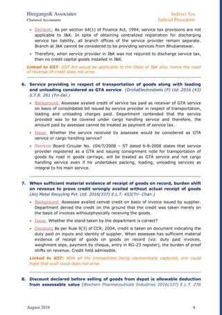 Hiregange& Associates Indirect Tax
Chartered Accountants Judicial Precedents
August 2016 4
 Decision: As per section 64(1) of Finance Act, 1994, service tax provisions are not
applicable to J&K. In spite of obtaining centralized registration for discharging
service tax liability, all branch offices of the service provider remain separate.
Branch at J&K cannot be considered to be providing services from Bhubaneswar.
 Therefore, when service provider in J&K was not required to discharge service tax,
then no credit capital goods installed in J&K.
Linked to GST: GST Act would be applicable to the State of J&K also, hence the need
of reversal of credit does not arise.
6. Service providing in respect of transportation of goods along with loading
and unloading considered as GTA service (DroliaElectrosteels (P) Ltd. 2016 (43)
S.T.R. 261 (Tri-Del.)
 Background: Assessee availed credit of service tax paid as receiver of GTA service
on basis of consolidated bill issued by service provider in respect of transportation,
loading and unloading charges paid. Department contended that the service
provided was to be covered under cargo handling service and therefore, the
amount paid by assessee cannot be treated as payment of service tax.
 Issue: Whether the service received by assessee would be considered as GTA
service or cargo handling service?
 Decision:Board Circular No. 104/7/2008 – ST dated 6-8-2008 states that service
provider registered as a GTA and issuing consignment note for transportation of
goods by road in goods carriage, will be treated as GTA service and not cargo
handling service even if he undertakes packing, loading, unloading services as
integral to his main service.
7. When sufficient material evidence of receipt of goods on record, burden shift
on revenue to prove credit wrongly availed without actual receipt of goods
(Anj Metal Recycling Pvt. Ltd. 2016(337) E.L.T. 453(Tri- Chan.)
 Background: Assessee availed cenvat credit on basis of invoice issued by supplier.
Department denied the credit on the ground that the credit was taken merely on
the basis of invoices withoutphysically receiving the goods.
 Issue: Whether the stand taken by the department is correct?
 Decision: As per Rule 9(3) of CCR, 2004, credit is taken on document indicating the
duty paid on inputs and identity of supplier. When assessee has sufficient material
evidence of receipt of goods on goods on record (viz. duty paid invoices,
weighment slips, payment by cheque, entry in RG-23 register), the burden of proof
shifts on revenue. Credit held admissible.
Linked to GST: With all the transactions being electronically captured, one could
hope that such issue does not arise.
8. Discount declared before selling of goods from depot is allowable deduction
from assessable value (Biochem Pharmaceuticals Industries 2016(337) E.L.T. 276
 