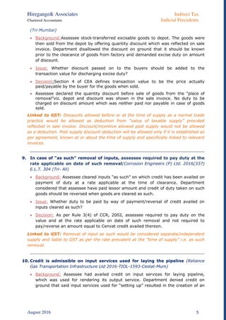 Hiregange& Associates Indirect Tax
Chartered Accountants Judicial Precedents
August 2016 5
(Tri-Mumbai)
 Background:Assessee stock-transferred excisable goods to depot. The goods were
then sold from the depot by offering quantity discount which was reflected on sale
invoice. Department disallowed the discount on ground that it should be known
prior to the clearance of goods from factory and demanded excise duty on amount
of discount.
 Issue: Whether discount passed on to the buyers should be added to the
transaction value for discharging excise duty?
 Decision:Section 4 of CEA defines transaction value to be the price actually
paid/payable by the buyer for the goods when sold.
 Assessee declared the quantity discount before sale of goods from the “place of
removal”viz. depot and discount was shown in the sale invoice. No duty to be
charged on discount amount which was neither paid nor payable in case of goods
sold.
Linked to GST: Discounts allowed before or at the time of supply as a normal trade
practice would be allowed as deduction from “value of taxable supply” provided
reflected in sale invoice. Discount/incentive allowed post supply would not be allowed
as a deduction. Post supply discount deduction will be allowed only if it is established as
per agreement, known at or about the time of supply and specifically linked to relevant
invoices.
9. In case of “as such” removal of inputs, assessee required to pay duty at the
rate applicable on date of such removal(Corrosion Engineers (P) Ltd. 2016(337)
E.L.T. 304 (Tri- All)
 Background: Assessee cleared inputs “as such” on which credit has been availed on
payment of duty at a rate applicable at the time of clearance. Department
considered that assessee have paid lessor amount and credit of duty taken on such
goods should be reversed when goods are cleared as such.
 Issue: Whether duty to be paid by way of payment/reversal of credit availed on
inputs cleared as such?
 Decision: As per Rule 3(4) of CCR, 2002, assessee required to pay duty on the
value and at the rate applicable on date of such removal and not required to
pay/reverse an amount equal to Cenvat credit availed thereon.
Linked to GST: Removal of input as such would be considered separate/independent
supply and liable to GST as per the rate prevalent at the “time of supply” i.e. as such
removal.
10. Credit is admissible on input services used for laying the pipeline (Reliance
Gas Transportation Infrastructure Ltd 2016-TIOL-1593-Cestat-Mum)
 Background: Assessee had availed credit on input services for laying pipeline,
which was used for rendering its output service. Department denied credit on
ground that said input services used for “setting up” resulted in the creation of an
 