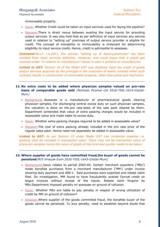 Hiregange& Associates Indirect Tax
Chartered Accountants Judicial Precedents
August 2016 6
immoveable property.
 Issue: Whether Credit could be taken on input services used for laying the pipeline?
 Decision:There is direct nexus between availing the input service for providing
output services. It was also held that as per definition of input services any service
used in relation to “setting up” premises of output service provider is eligible for
credit. The concept of movability or immovability is irrelevant for determining
eligibility to input service credit. Hence, credit is admissible to assessee.
Comment:W.e.f 1.4.2011, the activity “setting up of factory/premises” has been
omitted from input services definition. However, one could argue that it would get
covered under “in relation to manufacture” clause in case it pertains to manufacturer.
Linked to GST: Section 16 of the Model GST Law disallows input tax credit of goods
and/or services acquired by the principal in the execution of works contract when such
contract results in construction of immovable property, other than plant and machinery
11. No extra costs to be added where physician samples valued on pro-rata
basis of comparable goods sold (Nicholas Piramal Ltd 2016-TIOL-1614-Cestat-
Mum)
 Background: Assessee is a manufacturer of pharmaceutical goods clearing
physician samples. For discharging central excise duty on such physician samples,
the valuation is done on the pro rata basis of the sale pack cleared by them.
Department contended that value of extra packing charges would be included in
assessable value and made liable to excise duty.
 Issue: Whether extra packing charges required to be added in assessable value?
 Decision:The cost of extra packing already included in the pro rata price of the
regular sales pack. Hence need not separately be added in assessable value.
Linked to GST: As per Section 15 under Model GST Law incidental expense i.e.
packing shall be included in transaction value. There may not be transaction value of
physician samples hence the value of goods of like kind and quality needs to be taken.
12. Where supplier of goods have committed fraud,the buyer of goods cannot be
penalized(M/S Vinayak Exim 2016-TIOL-1643-Cestat-Mum)
 Background:Issue relates to period 2003-04. Certain merchant exporters (‘MEs’)
made bonafide purchases from a merchant manufacturer (‘MM’) under invoice
showing duty payment and ARE-I. Said purchases were exported and rebate claim
filed. On investigation, MM found to have fraudulently availed Cenvat credit on
bogus invoices without receipt of the inputs. Rebate claim forgone by
MEs.Department imposed penalty on assessee on ground of collusion.
 Issue: Whether MEs are liable to pay penalty in respect of wrong utilization of
credit by MM on ground of collusion?
 Decision:Where supplier of the goods committed fraud, the bonafide buyer of the
goods cannot be penalized. To levy penalty, need to establish beyond doubt that
 