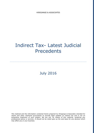 HIREGANGE & ASSOCIATES
Indirect Tax- Latest Judicial
Precedents
July 2016
This material and the information contained herein prepared by Hiregange & Associates intended for
clients and other chartered accountants to provide legal updates on indirect tax and is not an
exhaustive treatment of such subject. We are not, by means of this material, rendering any
professional advice or services. It should not be relied upon as the sole basis for any decision which
may affect you or your business.
 