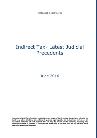 HIREGANGE & ASSOCIATES
Indirect Tax- Latest Judicial
Precedents
June 2016
This material and the information contained herein prepared by Hiregange & Associates intended for
clients and other chartered accountants to provide legal updates on indirect tax and is not an
exhaustive treatment of such subject. We are not, by means of this material, rendering any
professional advice or services. It should not be relied upon as the sole basis for any decision which
may affect you or your business.
 
