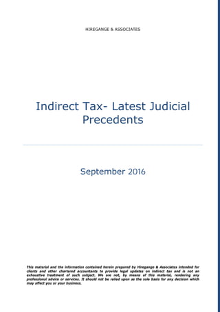 HIREGANGE & ASSOCIATES
Indirect Tax- Latest Judicial
Precedents
September 2016
This material and the information contained herein prepared by Hiregange & Associates intended for
clients and other chartered accountants to provide legal updates on indirect tax and is not an
exhaustive treatment of such subject. We are not, by means of this material, rendering any
professional advice or services. It should not be relied upon as the sole basis for any decision which
may affect you or your business.
 
