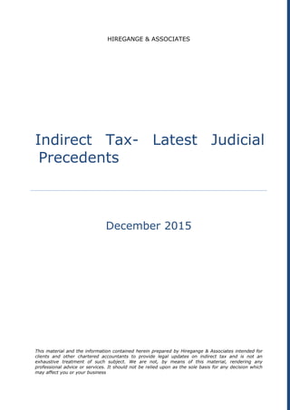 HIREGANGE & ASSOCIATES
Indirect Tax- Latest Judicial
Precedents
December 2015
This material and the information contained herein prepared by Hiregange & Associates intended for
clients and other chartered accountants to provide legal updates on indirect tax and is not an
exhaustive treatment of such subject. We are not, by means of this material, rendering any
professional advice or services. It should not be relied upon as the sole basis for any decision which
may affect you or your business
 