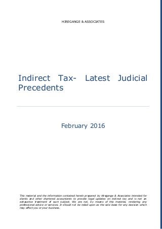 HIREGANGE & ASSOCIATES
Indirect Tax- Latest Judicial
Precedents
February 2016
This material and the information contained herein prepared by Hiregange & Associates intended for
clients and other chartered accountants to provide legal updates on indirect tax and is not an
exhaustive treatment of such subject. We are not, by means of this material, rendering any
professional advice or services. It should not be relied upon as the sole basis for any decision which
may affect you or your business.
 