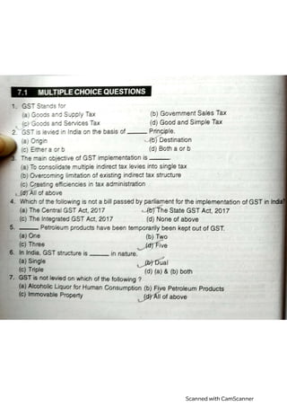 | 7.4 MULTIPLE CHOICE QUESTIONS
a. GST Stands for
(a)Goods and Supply Tax (b) Government Sales Tax
: © Goods and Services Tax (d) Good and Simple Tax
2. GST is levied in India on the basis of Principle.
(a) Origin Aby Destination
(c) Esther a or b (d) Both aorb
| The main objective of GST implementation is
(a) To consolidate multiple indirect tax levies into single tax
(b) Overcoming [imitation of existing indirect tax structure
(c) Creating efficiencies in tax administration
All of above 3
Which of the following is not a bill passed by parliament for the implementation of GST in | d
(a) The Central GST Act, 2017 fb} The State GST Act, 2017
(c) The integrated GST Act, 2017 (d) None of above
, Petroleum products have been temporarily been kept out of GST.
(2) One (b) Two
Three ive
India, GST structure is in esi
Single __tby Dual
oe (d) (a) & (b) both
is not levied
on which of the following 7
ae ae for Hurnan Consumption (b) Five Petroleum Products
2 Property _ (OYA of above
Scanned with CamScanner
 