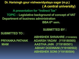 Dr. Harisingh gour vishwavidyalaya sagar (m.p.)
( A central university)
A presentation for “Indirect Tax”
TOPIC – Legislative background of concept of VAT
Department of business administration
BBA 6th sem.
SUBMITTED BY :
SUBMITTED TO :
ABHISHEK SHIVAHRE (Y19180503)
PRIYANKA PATHAK ADARSH YADAV (Y19180505)
MAM AASTHA JAIN (Y19180501)
ABHAY DODWANI (Y19180502)
ABHISHEK SONI (Y19180504)
 