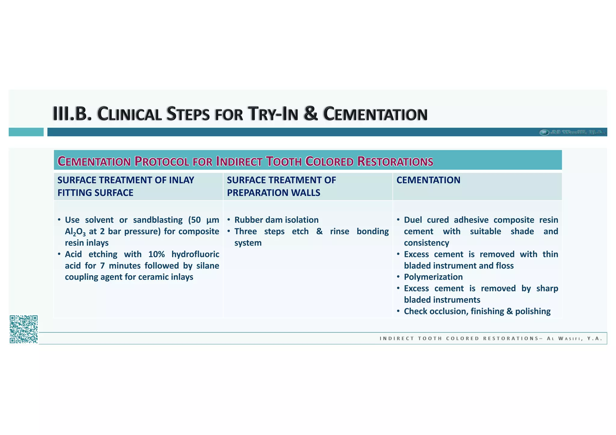 CEMENTATION PROTOCOL FOR INDIRECT TOOTH COLORED RESTORATIONS
SURFACE TREATMENT OF INLAY
FITTING SURFACE
SURFACE TREATMENT OF
PREPARATION WALLS
CEMENTATION
• Use solvent or sandblasting (50 µm
Al2O3 at 2 bar pressure) for composite
resin inlays
• Acid etching with 10% hydrofluoric
acid for 7 minutes followed by silane
coupling agent for ceramic inlays
• Rubber dam isolation
• Three steps etch & rinse bonding
system
• Duel cured adhesive composite resin
cement with suitable shade and
consistency
• Excess cement is removed with thin
bladed instrument and floss
• Polymerization
• Excess cement is removed by sharp
bladed instruments
• Check occlusion, finishing & polishing