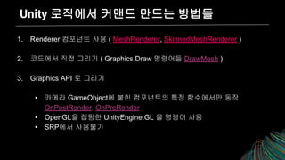Unity 로직에서 커맨드 만드는 방법들
1. Renderer 컴포넌트 사용 ( MeshRenderer, SkinnedMeshRenderer )
2. 코드에서 직접 그리기 ( Graphics.Draw 명령어들 DrawMesh )
3. Graphics API 로 그리기
• 카메라 GameObject에 붙힌 컴포넌트의 특정 함수에서만 동작
OnPostRender, OnPreRender
• OpenGL을 랩핑한 UnityEngine.GL 을 명령어 사용
• SRP에서 사용불가
 