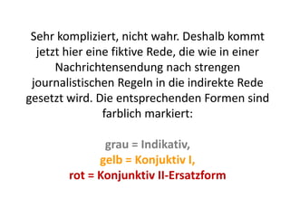 Sehr kompliziert, nicht wahr. Deshalb kommt
jetzt hier eine fiktive Rede, die wie in einer
Nachrichtensendung nach strengen
journalistischen Regeln in die indirekte Rede
gesetzt wird. Die entsprechenden Formen sind
farblich markiert:
grau = Indikativ,
gelb = Konjuktiv I,
rot = Konjunktiv II-Ersatzform
 