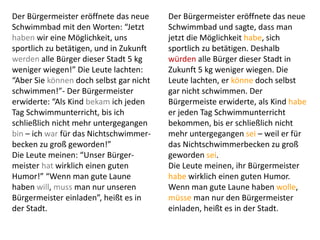 Der Bürgermeister eröffnete das neue
Schwimmbad mit den Worten: “Jetzt
haben wir eine Möglichkeit, uns
sportlich zu betätigen, und in Zukunft
werden alle Bürger dieser Stadt 5 kg
weniger wiegen!” Die Leute lachten:
“Aber Sie können doch selbst gar nicht
schwimmen!”- Der Bürgermeister
erwiderte: “Als Kind bekam ich jeden
Tag Schwimmunterricht, bis ich
schließlich nicht mehr untergegangen
bin – ich war für das Nichtschwimmer-
becken zu groß geworden!”
Die Leute meinen: “Unser Bürger-
meister hat wirklich einen guten
Humor!” “Wenn man gute Laune
haben will, muss man nur unseren
Bürgermeister einladen”, heißt es in
der Stadt.
Der Bürgermeister eröffnete das neue
Schwimmbad und sagte, dass man
jetzt die Möglichkeit habe, sich
sportlich zu betätigen. Deshalb
würden alle Bürger dieser Stadt in
Zukunft 5 kg weniger wiegen. Die
Leute lachten, er könne doch selbst
gar nicht schwimmen. Der
Bürgermeiste erwiderte, als Kind habe
er jeden Tag Schwimmunterricht
bekommen, bis er schließlich nicht
mehr untergegangen sei – weil er für
das Nichtschwimmerbecken zu groß
geworden sei.
Die Leute meinen, ihr Bürgermeister
habe wirklich einen guten Humor.
Wenn man gute Laune haben wolle,
müsse man nur den Bürgermeister
einladen, heißt es in der Stadt.
 