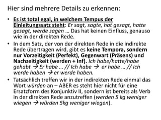 Hier sind mehrere Details zu erkennen:
• Es ist total egal, in welchem Tempus der
Einleitungssatz steht: Er sagt, sagte, hat gesagt, hatte
gesagt, werde sagen … Das hat keinen Einfluss, genauso
wie in der direkten Rede.
• In dem Satz, der von der direkten Rede in die indirekte
Rede übertragen wird, gibt es keine Tempora, sondern
nur Vorzeitigkeit (Perfekt), Gegenwart (Präsens) und
Nachzeitigkeit (werden + Inf). Ich habe/hatte/habe
gehabt  Er habe … // Ich habe  er habe … // Ich
werde haben  er werde haben.
• Tatsächlich treffen wir in der indirekten Rede einmal das
Wort würden an – ABER es steht hier nicht für eine
Ersatzform des Konjunktiv II, sondern ist bereits als Verb
in der direkten Rede anzutreffen (werden 5 kg weniger
wiegen  würden 5kg weniger wiegen).
 