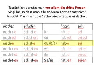 Tatsächlich benutzt man vor allem die dritte Person
Singular, so dass man alle anderen Formen fast nicht
braucht. Das macht die Sache wieder etwas einfacher:
 