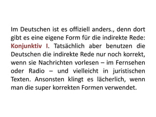 Im Deutschen ist es offiziell anders., denn dort
gibt es eine eigene Form für die indirekte Rede:
Konjunktiv I. Tatsächlich aber benutzen die
Deutschen die indirekte Rede nur noch korrekt,
wenn sie Nachrichten vorlesen – im Fernsehen
oder Radio – und vielleicht in juristischen
Texten. Ansonsten klingt es lächerlich, wenn
man die super korrekten Formen verwendet.
 