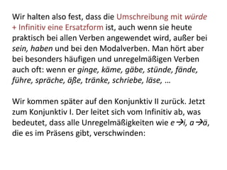 Wir halten also fest, dass die Umschreibung mit würde
+ Infinitiv eine Ersatzform ist, auch wenn sie heute
praktisch bei allen Verben angewendet wird, außer bei
sein, haben und bei den Modalverben. Man hört aber
bei besonders häufigen und unregelmäßigen Verben
auch oft: wenn er ginge, käme, gäbe, stünde, fände,
führe, spräche, äße, tränke, schriebe, läse, …
Wir kommen später auf den Konjunktiv II zurück. Jetzt
zum Konjunktiv I. Der leitet sich vom Infinitiv ab, was
bedeutet, dass alle Unregelmäßigkeiten wie ei, aä,
die es im Präsens gibt, verschwinden:
 