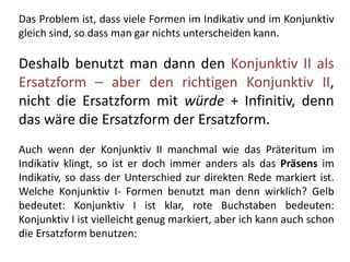 Das Problem ist, dass viele Formen im Indikativ und im Konjunktiv
gleich sind, so dass man gar nichts unterscheiden kann.
Deshalb benutzt man dann den Konjunktiv II als
Ersatzform – aber den richtigen Konjunktiv II,
nicht die Ersatzform mit würde + Infinitiv, denn
das wäre die Ersatzform der Ersatzform.
Auch wenn der Konjunktiv II manchmal wie das Präteritum im
Indikativ klingt, so ist er doch immer anders als das Präsens im
Indikativ, so dass der Unterschied zur direkten Rede markiert ist.
Welche Konjunktiv I- Formen benutzt man denn wirklich? Gelb
bedeutet: Konjunktiv I ist klar, rote Buchstaben bedeuten:
Konjunktiv I ist vielleicht genug markiert, aber ich kann auch schon
die Ersatzform benutzen:
 