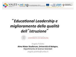 “Educa&onal	
  Leadership	
  e	
  
miglioramento	
  della	
  qualità	
  
dell’istruzione” 	
  
Angelo	
  Pale*a	
  
Alma	
  Mater	
  Studiorum,	
  Università	
  di	
  Bologna,	
  
Dipar0mento	
  di	
  Scienze	
  Aziendali	
  
angelo.pale*a@unibo.it	
  
 
