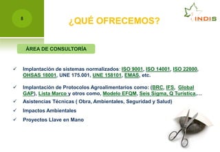 8
                      ¿QUÉ OFRECEMOS?

        ÁREA DE CONSULTORÍA


   Implantación de sistemas normalizados: ISO 9001, ISO 14001, ISO 22000,
    OHSAS 18001, UNE 175.001, UNE 158101, EMAS, etc.

   Implantación de Protocolos Agroalimentarios como: (BRC, IFS, Global
    GAP), Lista Marco y otros como, Modelo EFQM, Seis Sigma, Q Turística,…
   Asistencias Técnicas ( Obra, Ambientales, Seguridad y Salud)
   Impactos Ambientales
   Proyectos Llave en Mano
 