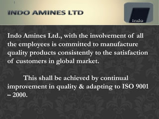 Indo Amines Ltd., with the involvement of all
the employees is committed to manufacture
quality products consistently to the satisfaction
of customers in global market.

     This shall be achieved by continual
improvement in quality & adapting to ISO 9001
– 2000.
 