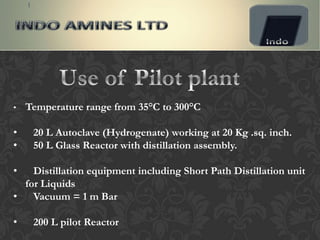 •   Temperature range from 35°C to 300°C

•    20 L Autoclave (Hydrogenate) working at 20 Kg .sq. inch.
•    50 L Glass Reactor with distillation assembly.

•   Distillation equipment including Short Path Distillation unit
  for Liquids
•   Vacuum = 1 m Bar

•    200 L pilot Reactor
 
