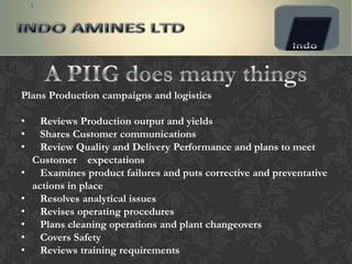 Plans Production campaigns and logistics

•     Reviews Production output and yields
•     Shares Customer communications
•     Review Quality and Delivery Performance and plans to meet
    Customer expectations
•     Examines product failures and puts corrective and preventative
    actions in place
•     Resolves analytical issues
•     Revises operating procedures
•     Plans cleaning operations and plant changeovers
•     Covers Safety
•     Reviews training requirements
 