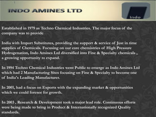 Established in 1979 as Techno Chemical Industries. The major focus of the
company was to provide

India with Import Substitutes, providing the support & service of Just in time
supplies of Chemicals. Focusing on our core chemistries of High Pressure
Hydrogenation, Indo Amines Ltd diversified into Fine & Specialty chemicals ,
a growing opportunity to expand.

In 1994 Techno Chemical Industries went Public to emerge as Indo Amines Ltd
which had 2 Manufacturing Sites focusing on Fine & Specialty to become one
of India's Leading Manufacturer.

In 2001, had a focus on Exports with the expanding market & opportunities
which we could foresee for growth.

In 2003 , Research & Development took a major lead role. Continuous efforts
were being made to bring in Product & Internationally recognized Quality
standards.
 