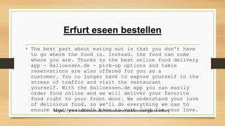 Erfurt eseen bestellen
• The best part about eating out is that you don't have
to go where the food is. Instead, the food can come
where you are. Thanks to the best online food delivery
app - Halloessen.de - pick-up options and table
reservations are also offered for you as a
customer. You no longer have to expose yourself to the
stress of traffic and visit the restaurant
yourself. With the Halloessen.de app you can easily
order food online and we will deliver your favorite
food right to your front door. We understand your love
of delicious food, so we'll do everything we can to
ensure that you don't have to wait long for your love.
https://www.halloessen.de/restaurants/schlemmer-pizza-erfurt
 