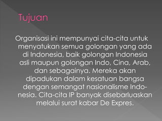 Organisasi ini mempunyai cita-cita untuk
menyatukan semua golongan yang ada
di Indonesia, baik golongan Indonesia
asli maupun golongan Indo, Cina, Arab,
dan sebagainya. Mereka akan
dipadukan dalam kesatuan bangsa
dengan semangat nasionalisme Indo-
nesia. Cita-cita IP banyak disebarluaskan
melalui surat kabar De Expres.
 