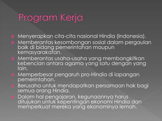  Menyerapkan cita-cita nasional Hindia (Indonesia).
 Memberantas kesombongan sosial dalam pergaulan
baik di bidang pemerintahan maupun
kemasyarakatan.
 Memberantas usaha-usaha yang membangkitkan
kebencian antara agama yang satu dengan yang
lain.
 Memperbesar pengaruh pro-Hindia di lapangan
pemerintahan.
 Berusaha untuk mendapatkan persamaan hak bagi
semua orang Hindia.
 Dalam hal pengajaran, kegunaannya harus
ditujukan untuk kepentingan ekonomi Hindia dan
memperkuat mereka yang ekonominya lemah.
 