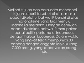 Melihat tujuan dan cara-cara mencapai
tujuan seperti tersebut di atas, maka
dapat diketahui bahwa IP berdiri di atas
nasionalisme yang luas menuju
Indonesia merdeka. Dengan demikian
dapat dikatakan bahwa IP merupakan
partai politik pertama di Indonesia,
dengan haluan kooperasi. Dalam waktu
yang singkat telah mempunyai 30
cabang dengan anggota lebih kurang
7.000 orang, yang kebanyakan orang
Indo.
 
