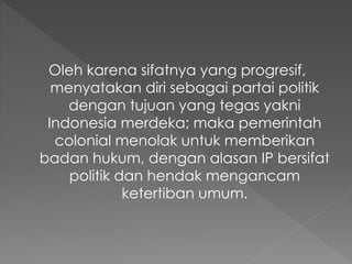 Oleh karena sifatnya yang progresif,
menyatakan diri sebagai partai politik
dengan tujuan yang tegas yakni
Indonesia merdeka; maka pemerintah
colonial menolak untuk memberikan
badan hukum, dengan alasan IP bersifat
politik dan hendak mengancam
ketertiban umum.
 