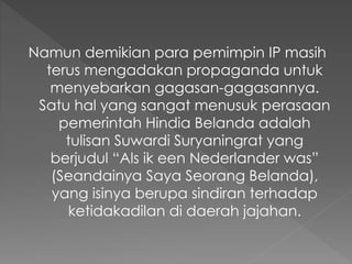 Namun demikian para pemimpin IP masih
terus mengadakan propaganda untuk
menyebarkan gagasan-gagasannya.
Satu hal yang sangat menusuk perasaan
pemerintah Hindia Belanda adalah
tulisan Suwardi Suryaningrat yang
berjudul “Als ik een Nederlander was”
(Seandainya Saya Seorang Belanda),
yang isinya berupa sindiran terhadap
ketidakadilan di daerah jajahan.
 