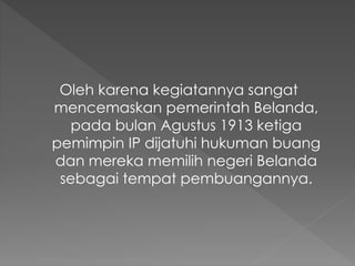 Oleh karena kegiatannya sangat
mencemaskan pemerintah Belanda,
pada bulan Agustus 1913 ketiga
pemimpin IP dijatuhi hukuman buang
dan mereka memilih negeri Belanda
sebagai tempat pembuangannya.
 