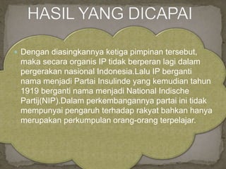  Dengan diasingkannya ketiga pimpinan tersebut,
maka secara organis IP tidak berperan lagi dalam
pergerakan nasional Indonesia.Lalu IP berganti
nama menjadi Partai Insulinde yang kemudian tahun
1919 berganti nama menjadi National Indische
Partij(NIP).Dalam perkembangannya partai ini tidak
mempunyai pengaruh terhadap rakyat bahkan hanya
merupakan perkumpulan orang-orang terpelajar.
 