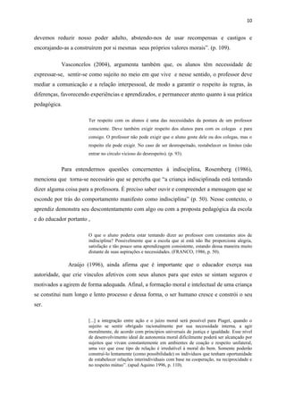 10


devemos reduzir nosso poder adulto, abstendo-nos de usar recompensas e castigos e
encorajando-as a construírem por si mesmas seus próprios valores morais”. (p. 109).

           Vasconcelos (2004), argumenta também que, os alunos têm necessidade de
expressar-se, sentir-se como sujeito no meio em que vive e nesse sentido, o professor deve
mediar a comunicação e a relação interpessoal, de modo a garantir o respeito às regras, às
diferenças, favorecendo experiências e aprendizados, e permanecer atento quanto à sua prática
pedagógica.

                       Ter respeito com os alunos é uma das necessidades da postura de um professor
                       consciente. Deve também exigir respeito dos alunos para com os colegas e para
                       consigo. O professor não pode exigir que o aluno goste dele ou dos colegas, mas o
                       respeito ele pode exigir. No caso de ser desrespeitado, restabelecer os limites (não
                       entrar no círculo vicioso do desrespeito). (p. 93).


           Para entendermos questões concernentes à indisciplina, Rosemberg (1986),
menciona que torna-se necessário que se perceba que “a criança indisciplinada está tentando
dizer alguma coisa para a professora. É preciso saber ouvir e compreender a mensagem que se
esconde por trás do comportamento manifesto como indisciplina” (p. 50). Nesse contexto, o
aprendiz demonstra seu descontentamento com algo ou com a proposta pedagógica da escola
e do educador portanto ,

                       O que o aluno poderia estar tentando dizer ao professor com constantes atos de
                       indisciplina? Possivelmente que a escola que aí está não lhe proporciona alegria,
                       satisfação e tão pouco uma aprendizagem consistente, estando dessa maneira muito
                       distante de suas aspirações e necessidades. (FRANCO, 1986, p. 50).

              Araújo (1996), ainda afirma que é importante que o educador exerça sua
autoridade, que crie vínculos afetivos com seus alunos para que estes se sintam seguros e
motivados a agirem de forma adequada. Afinal, a formação moral e intelectual de uma criança
se constitui num longo e lento processo e dessa forma, o ser humano cresce e constrói o seu
ser.

                       [...] a integração entre ação e o juízo moral será possível para Piaget, quando o
                       sujeito se sentir obrigado racionalmente por sua necessidade interna, a agir
                       moralmente, de acordo com princípios universais de justiça e igualdade. Esse nível
                       de desenvolvimento ideal de autonomia moral dificilmente poderá ser alcançado por
                       sujeitos que vivam constantemente em ambientes de coação e respeito unilateral,
                       uma vez que esse tipo de relação é irredutível à moral do bem. Somente poderão
                       construí-lo lentamente (como possibilidade) os indivíduos que tenham oportunidade
                       de estabelecer relações interindividuais com base na cooperação, na reciprocidade e
                       no respeito mútuo”. (apud Aquino 1996, p. 110).
 