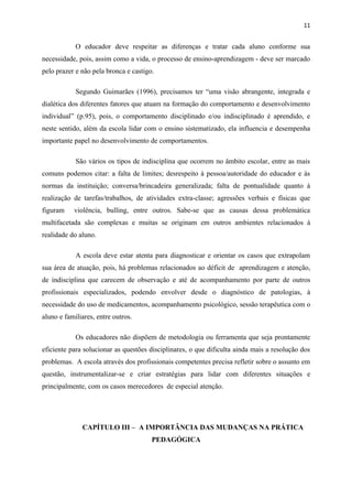 11


            O educador deve respeitar as diferenças e tratar cada aluno conforme sua
necessidade, pois, assim como a vida, o processo de ensino-aprendizagem - deve ser marcado
pelo prazer e não pela bronca e castigo.

            Segundo Guimarães (1996), precisamos ter “uma visão abrangente, integrada e
dialética dos diferentes fatores que atuam na formação do comportamento e desenvolvimento
individual” (p.95), pois, o comportamento disciplinado e/ou indisciplinado é aprendido, e
neste sentido, além da escola lidar com o ensino sistematizado, ela influencia e desempenha
importante papel no desenvolvimento de comportamentos.

            São vários os tipos de indisciplina que ocorrem no âmbito escolar, entre as mais
comuns podemos citar: a falta de limites; desrespeito à pessoa/autoridade do educador e às
normas da instituição; conversa/brincadeira generalizada; falta de pontualidade quanto à
realização de tarefas/trabalhos, de atividades extra-classe; agressões verbais e físicas que
figuram    violência, bulling, entre outros. Sabe-se que as causas dessa problemática
multifacetada são complexas e muitas se originam em outros ambientes relacionados à
realidade do aluno.

            A escola deve estar atenta para diagnosticar e orientar os casos que extrapolam
sua área de atuação, pois, há problemas relacionados ao déficit de aprendizagem e atenção,
de indisciplina que carecem de observação e até de acompanhamento por parte de outros
profissionais especializados, podendo envolver desde o diagnóstico de patologias, à
necessidade do uso de medicamentos, acompanhamento psicológico, sessão terapêutica com o
aluno e familiares, entre outros.

            Os educadores não dispõem de metodologia ou ferramenta que seja prontamente
eficiente para solucionar as questões disciplinares, o que dificulta ainda mais a resolução dos
problemas. A escola através dos profissionais competentes precisa refletir sobre o assunto em
questão, instrumentalizar-se e criar estratégias para lidar com diferentes situações e
principalmente, com os casos merecedores de especial atenção.




              CAPÍTULO III – A IMPORTÂNCIA DAS MUDANÇAS NA PRÁTICA
                                       PEDAGÓGICA
 