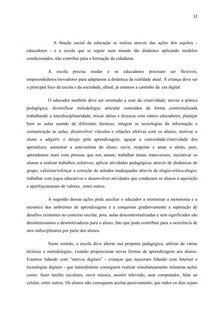 12




                A função social da educação se realiza através das ações dos sujeitos -
educadores - e a escola que se repete num mundo tão dinâmico aplicando modelos
condicionados, não contribui para a formação da cidadania.

            A    escola   precisa   mudar     e   os   educadores   precisam    ser   flexíveis,
empreendedores/inovadores para adaptarem à dinâmica da realidade atual. A criança deve ser
o principal foco da escola e da sociedade, afinal, já estamos a caminho da era digital.

            O educador também deve ser orientado a usar da criatividade; inovar a prática
pedagógica; diversificar metodologia; articular conteúdos de forma contextualizada
trabalhando a interdisciplinaridade; trocar idéias e técnicas com outros educadores, planejar
bem as aulas usando de diferentes técnicas; integrar as tecnologias da informação e
comunicação às aulas; desenvolver vínculos e relações afetivas com os alunos; motivar o
aluno a adquirir o desejo pela aprendizagem; aguçar a curiosidade/criatividade dos
aprendizes; aumentar a auto-estima do aluno; ouvir, respeitar e amar o aluno, pois,
aprendemos mais com pessoas que nos amam; trabalhar temas transversais; incentivar os
alunos a realizar trabalhos coletivos; aplicar atividades pedagógicas através de dinâmicas de
grupo; valorizar/reforçar a correção de atitudes inadequadas através de elogio-crítica-elogio;
trabalhar com jogos educativos e desenvolver atividades que conduzam os alunos à aquisição
e aperfeiçoamento de valores, entre outros.

            A sugestão dessas ações pode auxiliar o educador a minimizar a monotonia e a
mesmice dos ambientes de aprendizagens e a conquistar gradativamente a superação de
desafios existentes no contexto escolar, pois, aulas descontextualizadas e sem significados são
desinteressantes e desmotivadoras para o aluno, fato que pode contribuir para a ocorrência de
atos indisciplinares por parte dos alunos.

            Neste sentido, a escola deve alterar sua proposta pedagógica, utilizar de várias
técnicas e metodologias, visando proporcionar novas formas de aprendizagens aos alunos.
Estamos lidando com “nativos digitais” - crianças que nasceram lidando com Internet e
tecnologias digitais - que naturalmente conseguem realizar simultaneamente inúmeras ações
como: fazer tarefas escolares, ouvir música, assistir televisão, usar computador, falar ao
celular, entre outros. Os alunos não conseguem aceitar passivamente, que todos os dias sejam
 