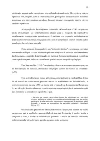 13


ministradas somente aulas expositivas e com utilização do quadro-giz. Eles preferem estarem
ligados ao som, imagens, cores e vivem conectados, participando de redes sociais, acessando
assuntos de seus interesses (que não são os do nosso interesse) e navegando à deriva através
de sites e hipertextos.

            A integração das Tecnologias da Informação e Comunicação - TICs ao processo
ensino-aprendizagem são importantíssimos aliados para a conquista de significativas
transformações nos espaços de aprendizagens. O professor bem preparado profissionalmente
pode revolucionar sua prática pedagógica com o uso do computador, Internet e muitas outras
tecnologias disponíveis no mercado.

            Como a maioria dos educadores são “imigrantes digitais” - pessoas que conviviam
num mundo analógico – e que atualmente precisam adaptar-se à realidade atual fazendo uso
das tecnologias, a sugestão da participação em cursos de formação continuada, é exemplo de
como o professor pode melhorar e transformar gradativamente sua prática pedagógica.

            Para Vasconcellos (1995), "os educadores devem se comprometer com o processo
de transformação da realidade, alimentando um projeto comum de escola e de sociedade".
(p.53).

            Com as tendências do mundo globalizado, principalmente a escola pública deixou
de ser a escola do conhecimento para ser a escola do acolhimento e da inclusão social, e
conforme menciona Saviane (2005), a mesma está esvaziando-se da sua principal função que
é a socialização do saber elaborado, transformando-se numa instituição de assistência social
para minimizar as contradições capitalistas e que,

                           a disciplina que a escola e a sociedade almejam dos indivíduos é real e não ideal,
                          evitando “secundarizar a escola, esvaziando-a de sua função específica, que se liga à
                          socialização do saber elaborado, convertendo-a numa agência de assistência social,
                          destinada a atenuar as contradições da sociedade capitalista”. (SAVIANI,
                          2005, p. 99).

            Os educadores precisam ter ideais profissionais e éticos para atuarem na escola,
mesmo com toda a amplitude e complexidade da sua área de atuação, é possível sonhar e
conquistar o aluno, a escola e a sociedade que queremos. E através da formação continuada,
poderemos mudar e transformar o que não queremos e não aceitamos.
 