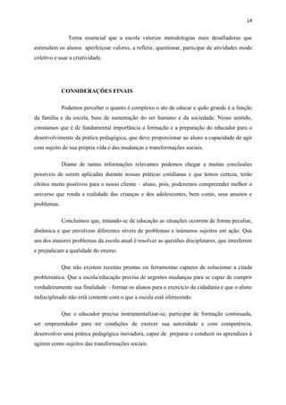 14


               Torna essencial que a escola valorize metodologias mais desafiadoras que
estimulem os alunos aperfeiçoar valores, a refletir, questionar, participar de atividades modo
coletivo e usar a criatividade.




             CONSIDERAÇÕES FINAIS

             Podemos perceber o quanto é complexo o ato de educar e quão grande é a função
da família e da escola, base de sustentação do ser humano e da sociedade. Nesse sentido,
constamos que é de fundamental importância a formação e a preparação do educador para o
desenvolvimento da prática pedagógica, que deve proporcionar ao aluno a capacidade de agir
com sujeito de sua própria vida e das mudanças e transformações sociais.

             Diante de tantas informações relevantes podemos chegar a muitas conclusões
possíveis de serem aplicadas durante nossas práticas cotidianas e que temos certeza, terão
efeitos muito positivos para o nosso cliente – aluno, pois, poderemos compreender melhor o
universo que ronda a realidade das crianças e dos adolescentes, bem como, seus anseios e
problemas.

             Concluímos que, tratando-se de educação as situações ocorrem de forma peculiar,
dinâmica e que envolvem diferentes níveis de problemas e inúmeros sujeitos em ação. Que
um dos maiores problemas da escola atual é resolver as questões disciplinares, que interferem
e prejudicam a qualidade do ensino.

             Que não existem receitas prontas ou ferramentas capazes de solucionar a citada
problemática. Que a escola/educação precisa de urgentes mudanças para se capaz de cumprir
verdadeiramente sua finalidade – formar os alunos para o exercício da cidadania e que o aluno
indisciplinado não está contente com o que a escola está oferecendo.

             Que o educador precisa instrumentalizar-se, participar de formação continuada,
ser empreendedor para ter condições de exercer sua autoridade e com competência,
desenvolver uma prática pedagógica inovadora, capaz de preparar e conduzir os aprendizes à
agirem como sujeitos das transformações sociais.
 