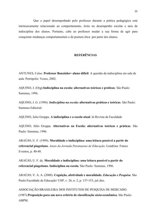 15


           Que o papel desempenhado pelo professor durante a prática pedagógica está
intrinsecamente relacionado ao comportamento, êxito no desempenho escolar e atos de
indisciplina dos alunos. Portanto, cabe ao professor mudar a sua forma de agir para
conquistar mudanças comportamentais e de postura ética por parte dos alunos.




                                           REFERÊNCIAS




ANTUNES, Celso. Professor Bonzinho= aluno difícil. A questão da indisciplina em sala de
aula. Petrópolis: Vozes, 2002.

AQUINO, J. (Org) Indisciplina na escola: alternativas teóricas e práticas. São Paulo:
Summus, 1996.

AQUINO, J. G. (1996). Indisciplina na escola: alternativas práticas e teóricas. São Paulo:
Summus Editorial.

AQUINO, Julio Groppa. A indisciplina e a escola atual. In Revista da Faculdade

AQUINO, Júlio Groppa. Alternativas na Escola: alternativas teóricas e práticas. São
Paulo: Summus, 1996.

ARAÚJO, U. F. (1999). Moralidade e indisciplina: uma leitura possível a partir do
referencial piagetiano. Anais da Jornada Paranaense de Educação. Londrina: Futuro
Eventos, p. 40-48.

ARAÚJO, U. F. de. Moralidade e indisciplina: uma leitura possível a partir do
referencial piagetiano. Indisciplina na escola. São Paulo: Summus, 1996.

ARAÚJO, V. A. A. (2000). Cognição, afetividade e moralidade. Educação e Pesquisa. São
Paulo:Faculdade de Educação/ USP, v. 26, n. 2, p. 137-153, jul./dez.

ASSOCIAÇÃO BRASILEIRA DOS INSTITUTOS DE PESQUISA DE MERCADO.
(1987).Proposição para um novo critério de classificação sócio-econômica. São Paulo:
ABPM.
 