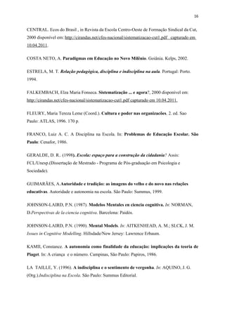 16


CENTRAL. Ecos do Brasil , in Revista da Escola Centro-Oeste de Formação Sindical da Cut,
2000 disponível em: http://cirandas.net/cfes-nacional/sistematizacao-cut1.pdf capturado em
10.04.2011.

COSTA NETO, A. Paradigmas em Educação no Novo Milênio. Goiânia. Kelps, 2002.

ESTRELA, M. T. Relação pedagógica, disciplina e indisciplina na aula. Portugal: Porto.
1994.

FALKEMBACH, Elza Maria Fonseca. Sistematização ... e agora?, 2000 disponível em:
http://cirandas.net/cfes-nacional/sistematizacao-cut1.pdf capturado em 10.04.2011.

FLEURY, Maria Tereza Leme (Coord.). Cultura e poder nas organizacões. 2. ed. Sao
Paulo: ATLAS, 1996. 170 p.

FRANCO, Luiz A. C. A Disciplina na Escola. In: Problemas de Educação Escolar. São
Paulo: Cenafor, 1986.

GERALDE, D. R.. (1998). Escola: espaço para a construção da cidadania? Assis:
FCL/Unesp.(Dissertação de Mestrado - Programa de Pós-graduação em Psicologia e
Sociedade).

GUIMARÃES, A.Autoridade e tradição: as imagens do velho e do novo nas relações
educativas. Autoridade e autonomia na escola. São Paulo: Summus, 1999.

JOHNSON-LAIRD, P.N. (1987). Modelos Mentales en ciencia cognitiva. In: NORMAN,
D.Perspectivas de la ciencia cognitiva. Barcelona: Paidós.

JOHNSON-LAIRD, P.N. (1990). Mental Models. In: AITKENHEAD, A. M.; SLCK, J. M.
Issues in Cognitive Modelling. Hillsdade/New Jersey: Lawrence Erbaum.

KAMII, Constance. A autonomia como finalidade da educação: implicações da teoria de
Piaget. In: A criança e o número. Campinas, São Paulo: Papiros, 1986.

LA TAILLE, Y. (1996). A indisciplina e o sentimento de vergonha. In: AQUINO, J. G.
(Org.).Indisciplina na Escola. São Paulo: Summus Editorial.
 