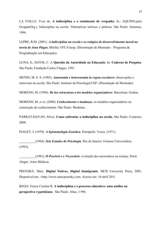 17


LA TAILLE, Yves de. A indisciplina e o sentimento de vergonha. In.: AQUINO.julio
Groppa(Org.). Indisciplina na escola: Alternativas teóricas e práticas. São Paulo: Summus,
1996.

LEPRE, R.M. (2001). A indisciplina na escola e os estágios de desenvolvimento moral na
teoria de Jean Piaget. Marília: FFC/Unesp. (Dissertação de Mestrado – Programa de
Pósgraduação em Educação).

LUNA, S.; DAVIS, C. A Questão da Autoridade na Educação. In: Caderno de Pesquisa.
São Paulo, Fundação Carlos Chagas, 1991.

MENIN, M. S. S. (1985). Autonomia e heteronomia às regras escolares: observações e
entrevista na escola. São Paulo: Instituto de Psicologia/USP. (Dissertação de Mestrado).

MORENO, M. (1996). De las estructuras a los modelos organizadores. Barcelona: Gedisa.

MORENO, M. et al. (2000). Conhecimento e mudança: os modelos organizadores na
construção do conhecimento. São Paulo: Moderna..

PARRAT-DAYAN, Sílvia. Como enfrentar a indisciplina na escola. São Paulo: Contexto,
2008.

PIAGET, J. (1970). A Epistemologia Genética. Petrópolis: Vozes. (1971).

__________(1964). Seis Estudos de Psicologia. Rio de Janeiro: Forense Universitária.
(1993).

__________(1981). O Possível e o Necessário: evolução dos necessários na criança. Porto
Alegre: Artes Médicas.

PRENSKY, Marc. Digital Natives, Digital Immigrants. MCB University Press, 2001.
Disponível em: <http://www.marcprensky.com. Acesso em: 10 abril 201l.

REGO, Teresa Cristina R. A indisciplina e o processo educativo: uma análise na
perspectiva vygotskiana. São Paulo: Atlas, 1.996.
 