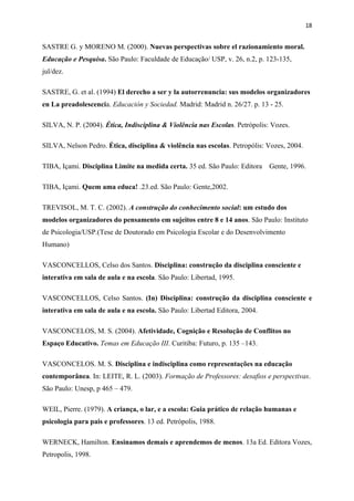 18


SASTRE G. y MORENO M. (2000). Nuevas perspectivas sobre el razionamiento moral.
Educação e Pesquisa. São Paulo: Faculdade de Educação/ USP, v. 26, n.2, p. 123-135,
jul/dez.

SASTRE, G. et al. (1994) El derecho a ser y la autorrenuncia: sus modelos organizadores
en La preadolescencia. Educación y Sociedad. Madrid: Madrid n. 26/27. p. 13 - 25.

SILVA, N. P. (2004). Ética, Indisciplina & Violência nas Escolas. Petrópolis: Vozes.

SILVA, Nelson Pedro. Ética, disciplina & violência nas escolas. Petropólis: Vozes, 2004.

TIBA, Içami. Disciplina Limite na medida certa. 35 ed. São Paulo: Editora    Gente, 1996.

TIBA, Içami. Quem ama educa! .23.ed. São Paulo: Gente,2002.

TREVISOL, M. T. C. (2002). A construção do conhecimento social: um estudo dos
modelos organizadores do pensamento em sujeitos entre 8 e 14 anos. São Paulo: Instituto
de Psicologia/USP.(Tese de Doutorado em Psicologia Escolar e do Desenvolvimento
Humano)

VASCONCELLOS, Celso dos Santos. Disciplina: construção da disciplina consciente e
interativa em sala de aula e na escola. São Paulo: Libertad, 1995.

VASCONCELLOS, Celso Santos. (In) Disciplina: construção da disciplina consciente e
interativa em sala de aula e na escola. São Paulo: Libertad Editora, 2004.

VASCONCELOS, M. S. (2004). Afetividade, Cognição e Resolução de Conflitos no
Espaço Educativo. Temas em Educação III. Curitiba: Futuro, p. 135 –143.

VASCONCELOS. M. S. Disciplina e indisciplina como representações na educação
contemporânea. In: LEITE, R. L. (2003). Formação de Professores: desafios e perspectivas.
São Paulo: Unesp, p 465 – 479.

WEIL, Pierre. (1979). A criança, o lar, e a escola: Guia prático de relação humanas e
psicologia para pais e professores. 13 ed. Petrópolis, 1988.

WERNECK, Hamilton. Ensinamos demais e aprendemos de menos. 13a Ed. Editora Vozes,
Petropolis, 1998.
 