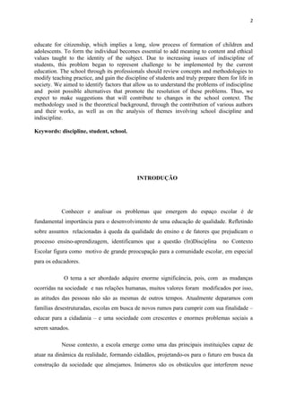 2



educate for citizenship, which implies a long, slow process of formation of children and
adolescents. To form the individual becomes essential to add meaning to content and ethical
values taught to the identity of the subject. Due to increasing issues of indiscipline of
students, this problem began to represent challenge to be implemented by the current
education. The school through its professionals should review concepts and methodologies to
modify teaching practice, and gain the discipline of students and truly prepare them for life in
society. We aimed to identify factors that allow us to understand the problems of indiscipline
and point possible alternatives that promote the resolution of these problems. Thus, we
expect to make suggestions that will contribute to changes in the school context. The
methodology used is the theoretical background, through the contribution of various authors
and their works, as well as on the analysis of themes involving school discipline and
indiscipline.

Keywords: discipline, student, school.




                                             INTRODUÇÃO




            Conhecer e analisar os problemas que emergem do espaço escolar é de
fundamental importância para o desenvolvimento de uma educação de qualidade. Refletindo
sobre assuntos relacionadas à queda da qualidade do ensino e de fatores que prejudicam o
processo ensino-aprendizagem, identificamos que a questão (In)Disciplina          no Contexto
Escolar figura como motivo de grande preocupação para a comunidade escolar, em especial
para os educadores.

             O tema a ser abordado adquire enorme significância, pois, com as mudanças
ocorridas na sociedade e nas relações humanas, muitos valores foram modificados por isso,
as atitudes das pessoas não são as mesmas de outros tempos. Atualmente deparamos com
famílias desestruturadas, escolas em busca de novos rumos para cumprir com sua finalidade –
educar para a cidadania – e uma sociedade com crescentes e enormes problemas sociais a
serem sanados.

            Nesse contexto, a escola emerge como uma das principais instituições capaz de
atuar na dinâmica da realidade, formando cidadãos, projetando-os para o futuro em busca da
construção da sociedade que almejamos. Inúmeros são os obstáculos que interferem nesse
 
