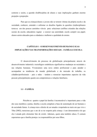 3


contexto e assim, a questão (In)Disciplina de alunos e suas implicações ganham enorme
projeção e proporção.

            Para que as crianças/alunos e jovens não se tornem vítimas da própria escola e da
sociedade, conhecer, entender e enfrentar os desafios ligados às questões (in)disciplinares
torna-se um dos poucos caminhos viáveis para: solucionar conflitos oriundos das relações
sociais da escola; educadores regatar e exercer sua autoridade; escola cumprir seu papel;
alunos serem educados para a cidadania e melhorar a qualidade do ensino.




                   CAPÍTULO I – O DESENVOLVIMENTO HUMANO E SUAS
    IMPLICAÇÕES NAS TRANSFORMAÇÕES SOCIAIS – FAMÍLIA E ESCOLA




            O desenvolvimento do processo de globalização principalmente através do
desenvolvimento industrial e tecnológico estabeleceu significativas mudanças na sociedade e
nas relações humanas. Vivenciamos uma nova ordem profissional e para atender e
acompanhar as tendências do mundo globalizado e do mercado de trabalho, os
cidadãos/profissionais – pais e mães – tendem a renunciar importantes aspectos da vida
pessoal, principalmente quanto aos compromissos e relações familiares.




            1.1 – FAMÍLIA




               Percebe-se quanto o papel da família é incontestável e importante para a vida
dos seus membros e juntas, família e escola compõem a base de sustentação do ser humano e
da sociedade futura. A criança tem o direito de ser amada e respeitada no meio em que vive e
Tiba (2002), menciona que o ato de se ter respeito pela criança é um demonstrativo de que
ela é amada pelo elementar fato de existir. Ademais, quem ama também educa. É comum
esperarmos que a família proteja e se responsabilize por seus filhos.
 
