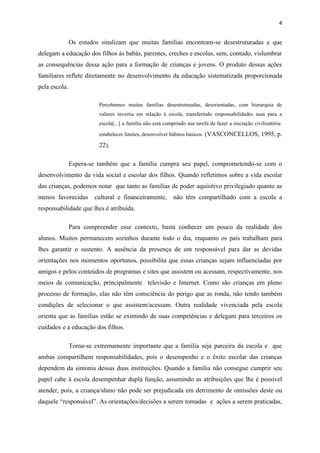 4


               Os estudos sinalizam que muitas famílias encontram-se desestruturadas e que
delegam a educação dos filhos às babás, parentes, creches e escolas, sem, contudo, vislumbrar
as consequências dessa ação para a formação de crianças e jovens. O produto dessas ações
familiares reflete diretamente no desenvolvimento da educação sistematizada proporcionada
pela escola.

                         Percebemos muitas famílias desestruturadas, desorientadas, com hierarquia de
                         valores invertia em relação à escola, transferindo responsabilidades suas para a
                         escola[...] a família não está cumprindo sua tarefa de fazer a iniciação civilizatória:

                         estabelecer limites, desenvolver hábitos básicos. (VASCONCELLOS, 1995, p.

                         22).

               Espera-se também que a família cumpra seu papel, comprometendo-se com o
desenvolvimento da vida social e escolar dos filhos. Quando refletimos sobre a vida escolar
das crianças, podemos notar que tanto as famílias de poder aquisitivo privilegiado quanto as
menos favorecidas       cultural e financeiramente,         não têm compartilhado com a escola a
responsabilidade que lhes é atribuída.

               Para compreender esse contexto, basta conhecer um pouco da realidade dos
alunos. Muitos permanecem sozinhos durante todo o dia, enquanto os pais trabalham para
lhes garantir o sustento. A ausência da presença de um responsável para dar as devidas
orientações nos momentos oportunos, possibilita que essas crianças sejam influenciadas por
amigos e pelos conteúdos de programas e sites que assistem ou acessam, respectivamente, nos
meios de comunicação, principalmente televisão e Internet. Como são crianças em pleno
processo de formação, elas não têm consciência do perigo que as ronda, não tendo também
condições de selecionar o que assistem/acessam. Outra realidade vivenciada pela escola
orienta que as famílias estão se eximindo de suas competências e delegam para terceiros os
cuidados e a educação dos filhos.

               Torna-se extremamente importante que a família seja parceira da escola e que
ambas compartilhem responsabilidades, pois o desempenho e o êxito escolar das crianças
dependem da sintonia dessas duas instituições. Quando a família não consegue cumprir seu
papel cabe à escola desempenhar dupla função, assumindo as atribuições que lhe é possível
atender, pois, a criança/aluno não pode ser prejudicada em detrimento de omissões deste ou
daquele “responsável”. As orientações/decisões a serem tomadas e ações a serem praticadas,
 
